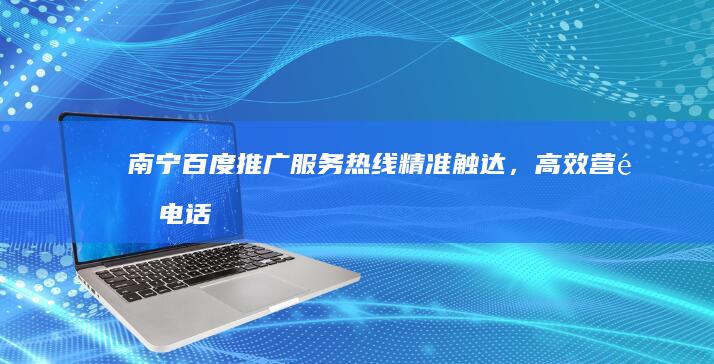 南宁百度推广服务热线：精准触达，高效营销电话咨询